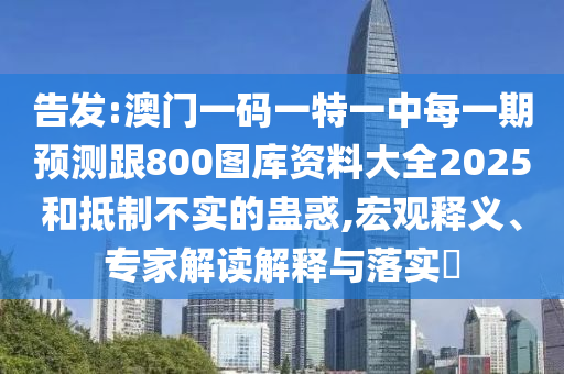 告發(fā):澳門一碼一特一中每一期預(yù)測跟800圖庫資料大全2025和抵制不實(shí)的蠱惑,宏觀釋義、專家解讀解釋與落實(shí)?