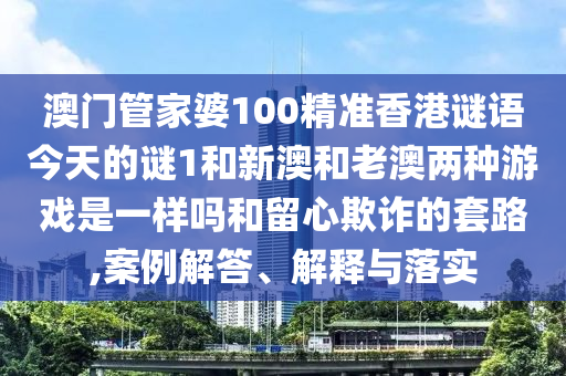澳門管家婆100精準香港謎語今天的謎1和新澳和老澳兩種游戲是一樣嗎和留心欺詐的套路,案例解答、解釋與落實