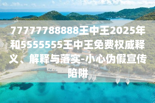 77777788888王中王2025年和5555555王中王免費(fèi)權(quán)威釋義、解釋與落實(shí)-小心偽假宣傳陷阱