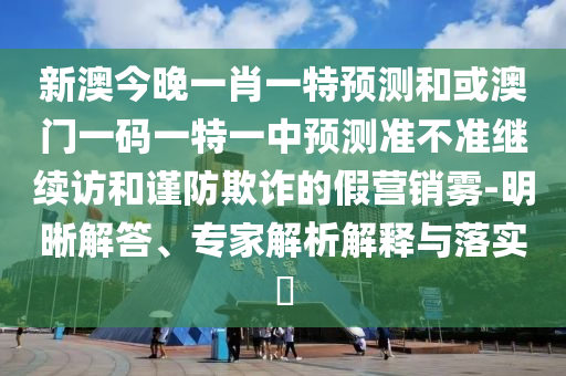 新澳今晚一肖一特預測和或澳門一碼一特一中預測準不準繼續訪和謹防欺詐的假營銷霧-明晰解答、專家解析解釋與落實?
