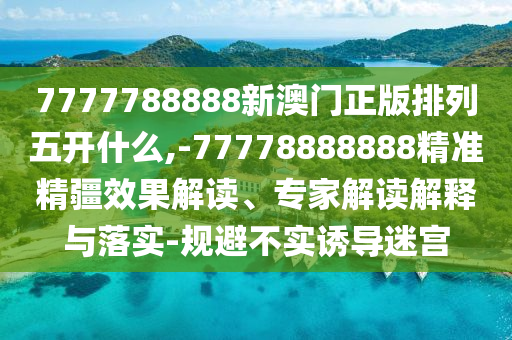 7777788888新澳門正版排列五開什么,-77778888888精準精疆效果解讀、專家解讀解釋與落實-規避不實誘導迷宮