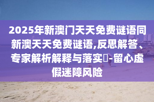 2025年新澳門天天免費(fèi)謎語同新澳天天免費(fèi)謎語,反思解答、專家解析解釋與落實(shí)?-留心虛假迷障風(fēng)險(xiǎn)