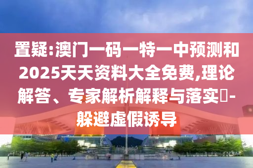 置疑:澳門一碼一特一中預測和2025天天資料大全免費,理論解答、專家解析解釋與落實?-躲避虛假誘導