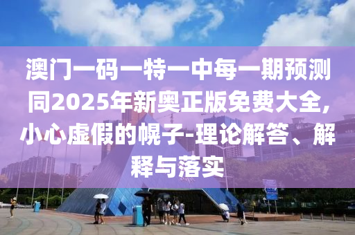 澳門一碼一特一中每一期預(yù)測同2025年新奧正版免費(fèi)大全,小心虛假的幌子-理論解答、解釋與落實(shí)