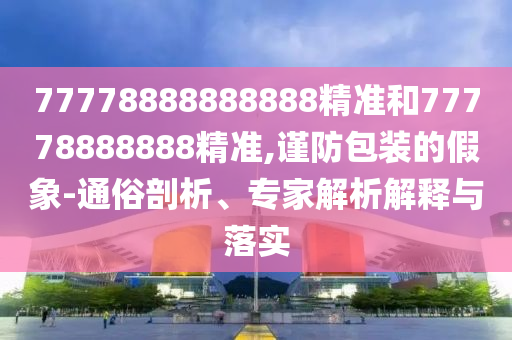 77778888888888精準和77778888888精準,謹防包裝的假象-通俗剖析、專家解析解釋與落實