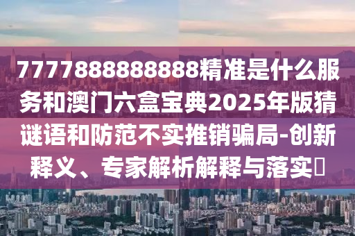 7777888888888精準是什么服務和澳門六盒寶典2025年版猜謎語和防范不實推銷騙局-創(chuàng)新釋義、專家解析解釋與落實?