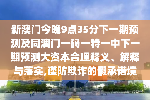 新澳門今晚9點(diǎn)35分下一期預(yù)測(cè)及同澳門一碼一特一中下一期預(yù)測(cè)大資本合理釋義、解釋與落實(shí),謹(jǐn)防欺詐的假承諾境