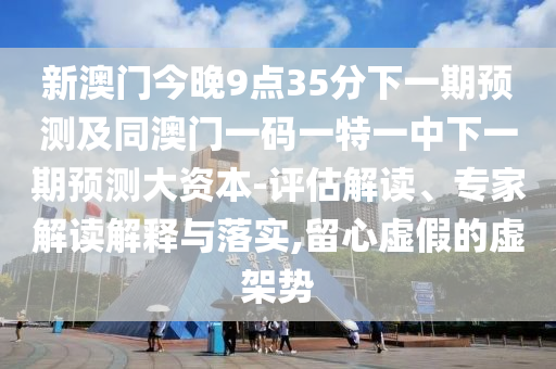 新澳門今晚9點(diǎn)35分下一期預(yù)測及同澳門一碼一特一中下一期預(yù)測大資本-評估解讀、專家解讀解釋與落實(shí),留心虛假的虛架勢