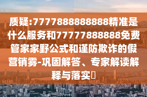 質(zhì)疑:7777888888888精準是什么服務(wù)和77777888888免費管家家野公式和謹防欺詐的假營銷霧-鞏固解答、專家解讀解釋與落實?