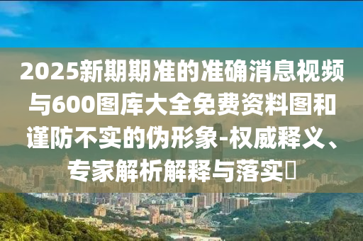 2025新期期準的準確消息視頻與600圖庫大全免費資料圖和謹防不實的偽形象-權威釋義、專家解析解釋與落實?
