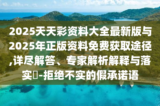2025天天彩資料大全最新版與2025年正版資料免費獲取途徑,詳盡解答、專家解析解釋與落實?-拒絕不實的假承諾語