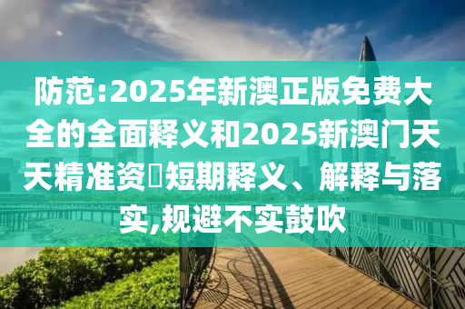 防范:2025年新澳正版免費大全的全面釋義和2025新澳門天天精準資枓短期釋義、解釋與落實,規避不實鼓吹