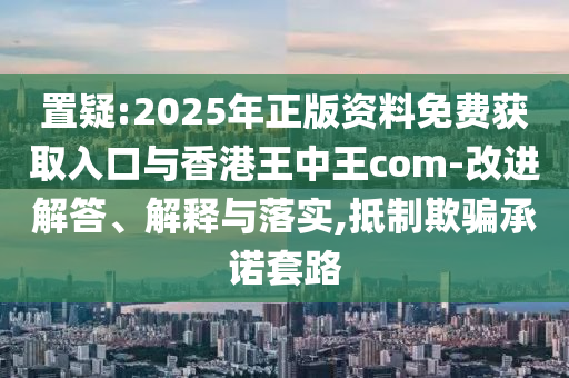 置疑:2025年正版資料免費獲取入口與香港王中王com-改進解答、解釋與落實,抵制欺騙承諾套路