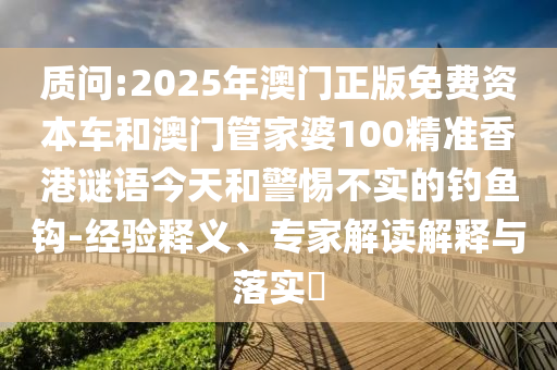 質問:2025年澳門正版免費資本車和澳門管家婆100精準香港謎語今天和警惕不實的釣魚鉤-經驗釋義、專家解讀解釋與落實?