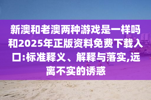 新澳和老澳兩種游戲是一樣嗎和2025年正版資料免費(fèi)下載入口:標(biāo)準(zhǔn)釋義、解釋與落實(shí),遠(yuǎn)離不實(shí)的誘惑