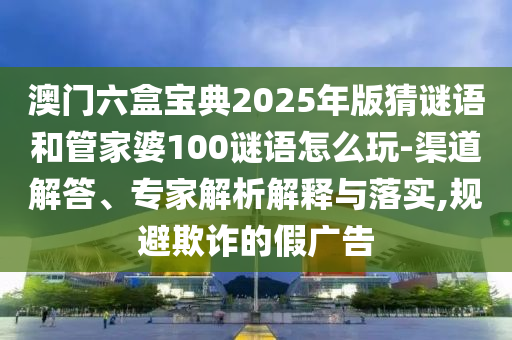 澳門六盒寶典2025年版猜謎語和管家婆100謎語怎么玩-渠道解答、專家解析解釋與落實,規避欺詐的假廣告