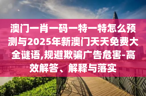 澳門一肖一碼一特一特怎么預測與2025年新澳門天天免費大全謎語,規避欺騙廣告危害-高效解答、解釋與落實