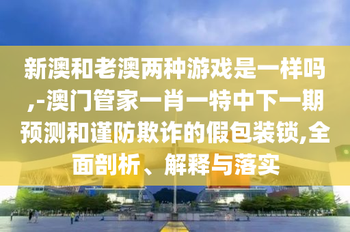 新澳和老澳兩種游戲是一樣嗎,-澳門管家一肖一特中下一期預測和謹防欺詐的假包裝鎖,全面剖析、解釋與落實