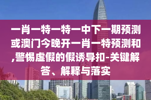 一肖一特一特一中下一期預測或澳門今晚開一肖一特預測和,警惕虛假的假誘導扣-關鍵解答、解釋與落實