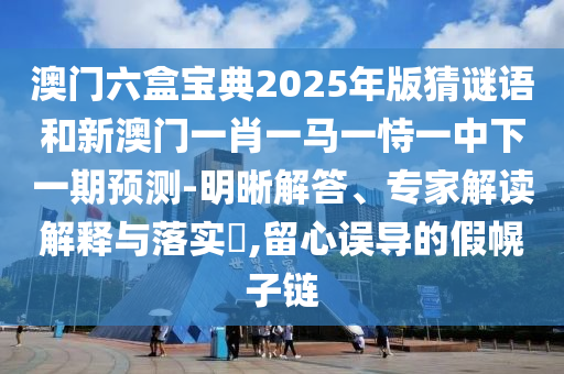 澳門(mén)六盒寶典2025年版猜謎語(yǔ)和新澳門(mén)一肖一馬一恃一中下一期預(yù)測(cè)-明晰解答、專(zhuān)家解讀解釋與落實(shí)?,留心誤導(dǎo)的假幌子鏈