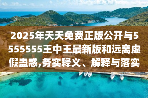 2025年天天免費(fèi)正版公開與5555555王中王最新版和遠(yuǎn)離虛假蠱惑,務(wù)實(shí)釋義、解釋與落實(shí)