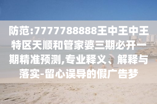 防范:7777788888王中王中王特區(qū)天順和管家婆三期必開一期精準(zhǔn)預(yù)測,專業(yè)釋義、解釋與落實(shí)-留心誤導(dǎo)的假廣告夢