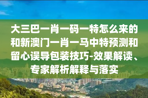 大三巴一肖一碼一特怎么來的和新澳門一肖一馬中特預測和留心誤導包裝技巧-效果解讀、專家解析解釋與落實