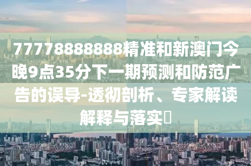 77778888888精準和新澳門今晚9點35分下一期預測和防范廣告的誤導-透徹剖析、專家解讀解釋與落實?