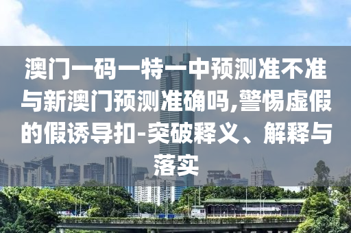 澳門一碼一特一中預測準不準與新澳門預測準確嗎,警惕虛假的假誘導扣-突破釋義、解釋與落實