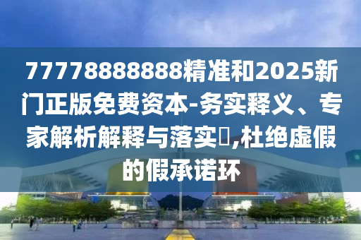 77778888888精準和2025新門正版免費資本-務實釋義、專家解析解釋與落實?,杜絕虛假的假承諾環