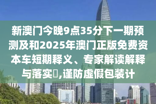 新澳門今晚9點(diǎn)35分下一期預(yù)測(cè)及和2025年澳門正版免費(fèi)資本車短期釋義、專家解讀解釋與落實(shí)?,謹(jǐn)防虛假包裝計(jì)