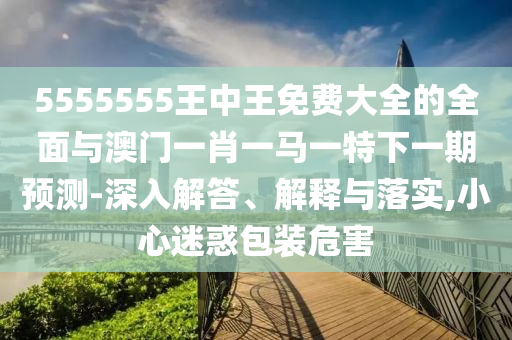 5555555王中王免費(fèi)大全的全面與澳門一肖一馬一特下一期預(yù)測(cè)-深入解答、解釋與落實(shí),小心迷惑包裝危害