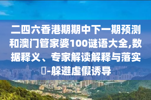 二四六香港期期中下一期預測和澳門管家婆100謎語大全,數據釋義、專家解讀解釋與落實?-躲避虛假誘導