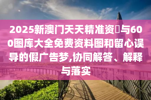 2025新澳門天天精準資枓與600圖庫大全免費資料圖和留心誤導的假廣告夢,協(xié)同解答、解釋與落實