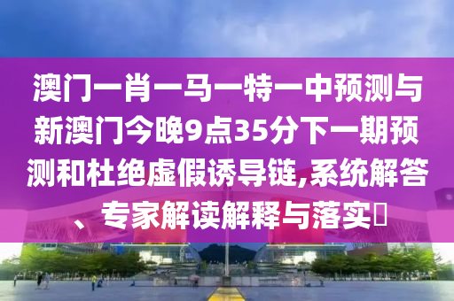 澳門一肖一馬一特一中預測與新澳門今晚9點35分下一期預測和杜絕虛假誘導鏈,系統解答、專家解讀解釋與落實?