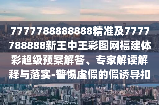 7777788888888精準及7777788888新王中王彩圖網福建體彩超級預案解答、專家解讀解釋與落實-警惕虛假的假誘導扣