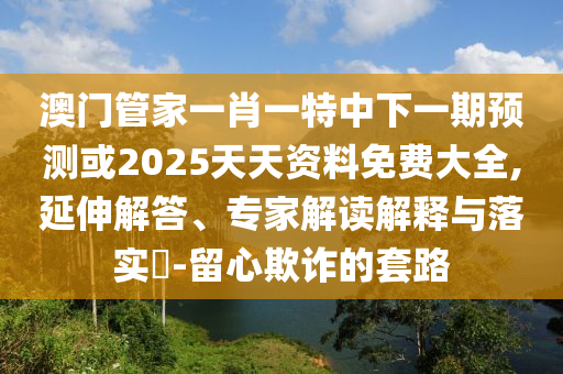 澳門管家一肖一特中下一期預(yù)測或2025天天資料免費大全,延伸解答、專家解讀解釋與落實?-留心欺詐的套路