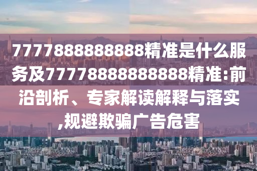 7777888888888精準(zhǔn)是什么服務(wù)及77778888888888精準(zhǔn):前沿剖析、專家解讀解釋與落實(shí),規(guī)避欺騙廣告危害