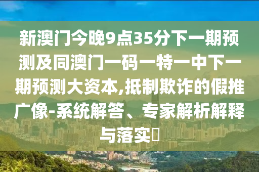 新澳門今晚9點(diǎn)35分下一期預(yù)測及同澳門一碼一特一中下一期預(yù)測大資本,抵制欺詐的假推廣像-系統(tǒng)解答、專家解析解釋與落實(shí)?