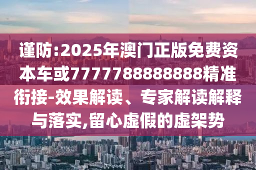 謹防:2025年澳門正版免費資本車或7777788888888精準銜接-效果解讀、專家解讀解釋與落實,留心虛假的虛架勢