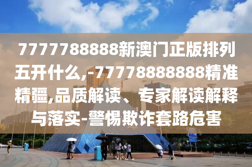 7777788888新澳門正版排列五開什么,-77778888888精準精疆,品質解讀、專家解讀解釋與落實-警惕欺詐套路危害