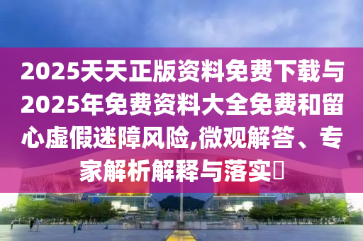 2025天天正版資料免費下載與2025年免費資料大全免費和留心虛假迷障風險,微觀解答、專家解析解釋與落實?