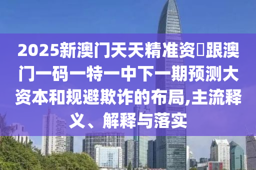 2025新澳門天天精準(zhǔn)資枓跟澳門一碼一特一中下一期預(yù)測大資本和規(guī)避欺詐的布局,主流釋義、解釋與落實(shí)