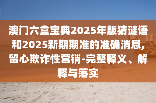 澳門六盒寶典2025年版猜謎語和2025新期期準的準確消息,留心欺詐性營銷-完整釋義、解釋與落實