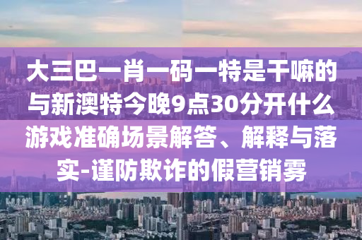 大三巴一肖一碼一特是干嘛的與新澳特今晚9點30分開什么游戲準確場景解答、解釋與落實-謹防欺詐的假營銷霧