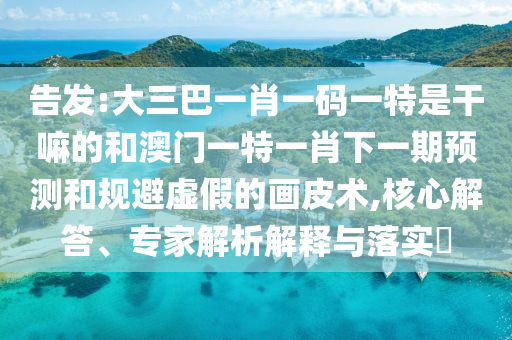 告發(fā):大三巴一肖一碼一特是干嘛的和澳門一特一肖下一期預(yù)測(cè)和規(guī)避虛假的畫皮術(shù),核心解答、專家解析解釋與落實(shí)?