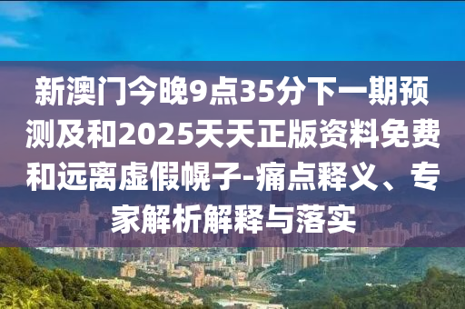 新澳門今晚9點35分下一期預測及和2025天天正版資料免費和遠離虛假幌子-痛點釋義、專家解析解釋與落實