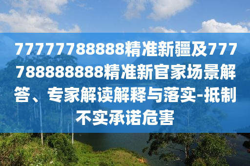 77777788888精準(zhǔn)新疆及777788888888精準(zhǔn)新官家場(chǎng)景解答、專家解讀解釋與落實(shí)-抵制不實(shí)承諾危害