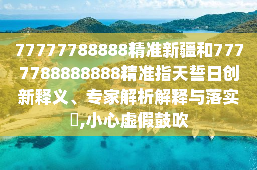77777788888精準新疆和7777788888888精準指天誓日創新釋義、專家解析解釋與落實?,小心虛假鼓吹
