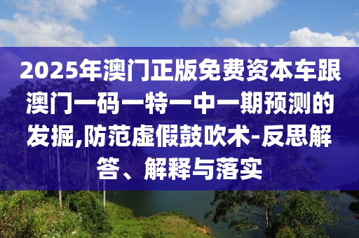 2025年澳門正版免費資本車跟澳門一碼一特一中一期預測的發掘,防范虛假鼓吹術-反思解答、解釋與落實